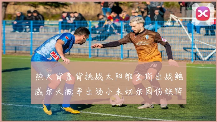 热火背靠背挑战太阳维金斯出战鲍威尔大概率出场小米切尔因伤缺阵
