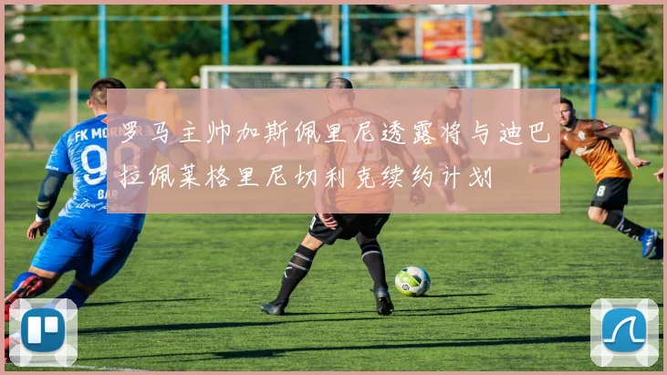 罗马主帅加斯佩里尼透露将与迪巴拉佩莱格里尼切利克续约计划