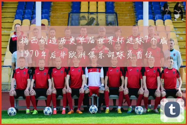 梅西创造历史单届世界杯进球7个成1970年后非欧洲俱乐部球员首位