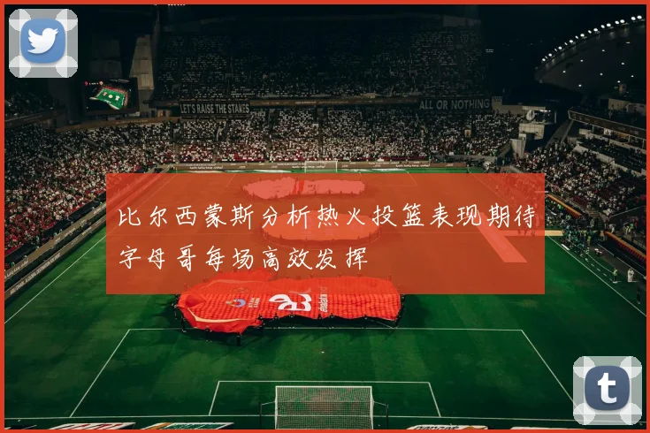 比尔西蒙斯分析热火投篮表现期待字母哥每场高效发挥