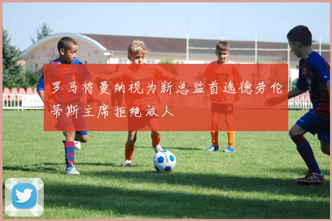 罗马将曼纳视为新总监首选德劳伦蒂斯主席拒绝放人