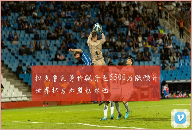 拉克鲁瓦身价飙升至5500万欧预计世界杯后加盟切尔西
