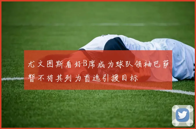 尤文图斯看好B席成为球队领袖巴萨暂不将其列为首选引援目标