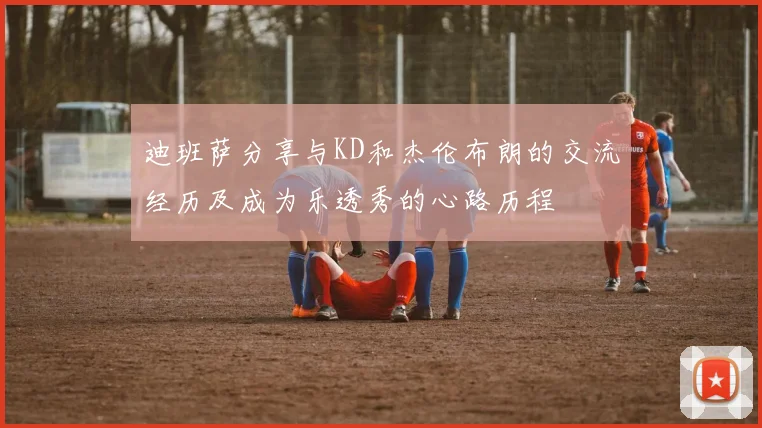 迪班萨分享与KD和杰伦布朗的交流经历及成为乐透秀的心路历程