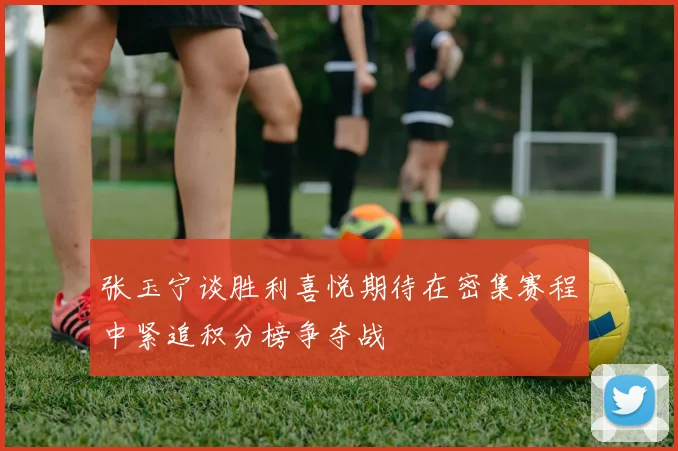 张玉宁谈胜利喜悦期待在密集赛程中紧追积分榜争夺战