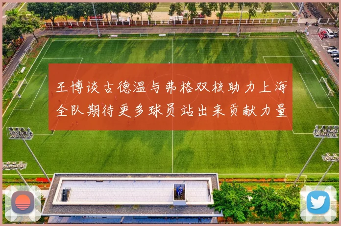 王博谈古德温与弗格双核助力上海全队期待更多球员站出来贡献力量