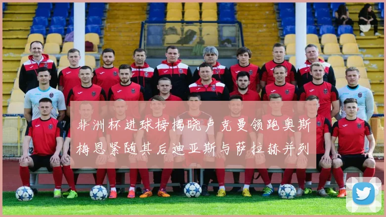 非洲杯进球榜揭晓卢克曼领跑奥斯梅恩紧随其后迪亚斯与萨拉赫并列第三