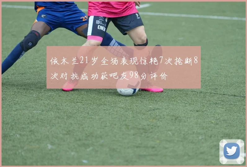 依木兰21岁全场表现惊艳7次抢断8次对抗成功获吧友98分评价