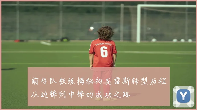 前母队教练揭秘约克雷斯转型历程从边锋到中锋的成功之路