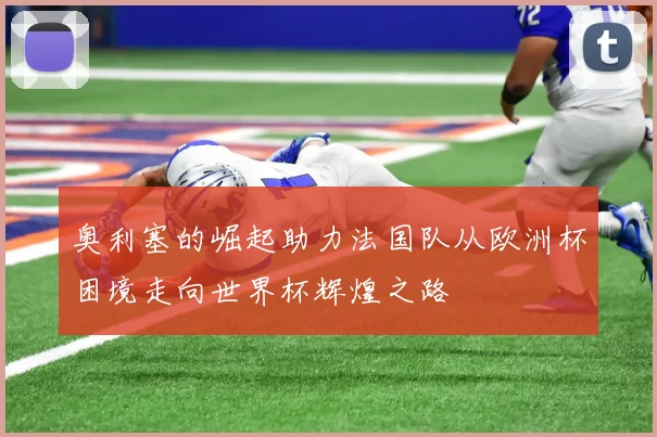 奥利塞的崛起助力法国队从欧洲杯困境走向世界杯辉煌之路