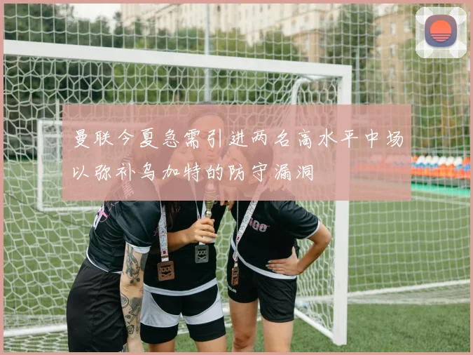 曼联今夏急需引进两名高水平中场以弥补乌加特的防守漏洞