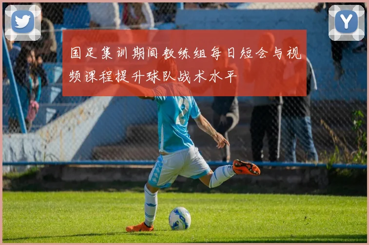 国足集训期间教练组每日短会与视频课程提升球队战术水平