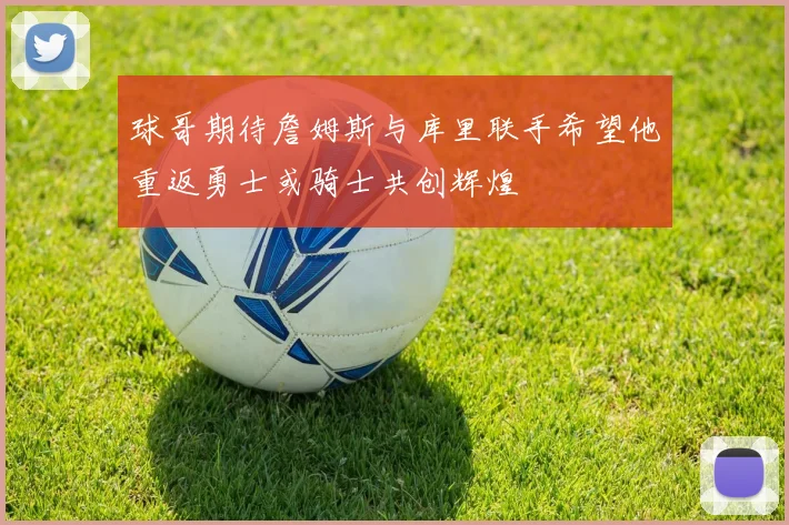 球哥期待詹姆斯与库里联手希望他重返勇士或骑士共创辉煌