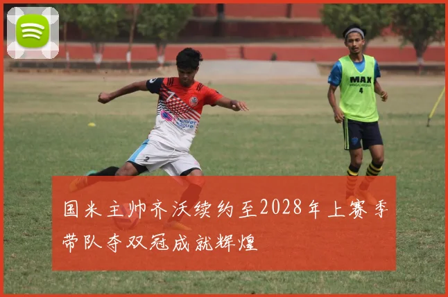 国米主帅齐沃续约至2028年上赛季带队夺双冠成就辉煌