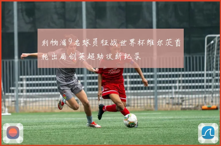 利物浦9名球员征战世界杯维尔茨首轮出局创英超助攻新纪录