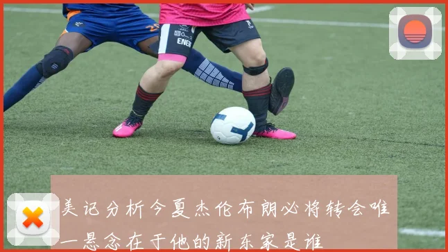 美记分析今夏杰伦布朗必将转会唯一悬念在于他的新东家是谁