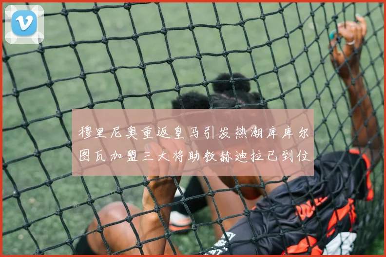 穆里尼奥重返皇马引发热潮库库尔图瓦加盟三大将助教赫迪拉已到位