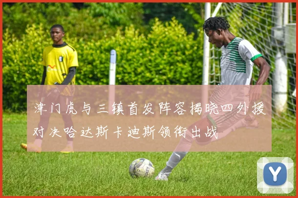津门虎与三镇首发阵容揭晓四外援对决哈达斯卡迪斯领衔出战