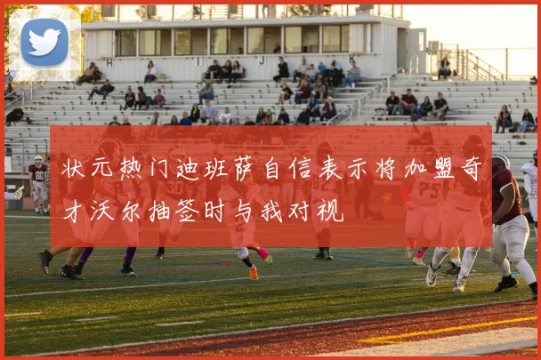 状元热门迪班萨自信表示将加盟奇才沃尔抽签时与我对视
